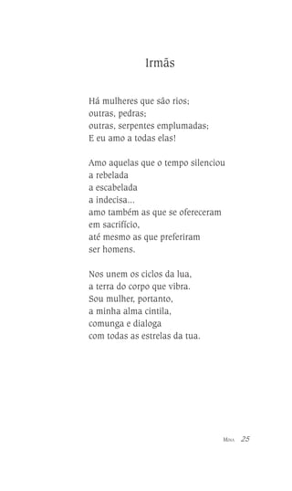 Irmãs
Há mulheres que são rios;
outras, pedras;
outras, serpentes emplumadas;
E eu amo a todas elas!
Amo aquelas que o tempo silenciou
a rebelada
a escabelada
a indecisa...
amo também as que se ofereceram
em sacrifício,
até mesmo as que preferiram
ser homens.
Nos unem os ciclos da lua,
a terra do corpo que vibra.
Sou mulher, portanto,
a minha alma cintila,
comunga e dialoga
com todas as estrelas da tua.

MINA

25

 