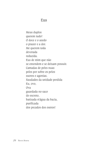 Eus
Meus duplos
querem tudo!
O doce e o azedo
o prazer e a dor.
Me querem toda
devorada
reduzida.
Eus de mim que não
se entendem e se deixam possuir.
Camadas de peles nuas
peles por sobre os pelos
suores e agonias.
Saudades da unidade perdida
Eu, ovo,
Ova
guardada no saco
do escroto,
batizada n’água da bacia,
purificada
dos pecados dos outros!

26

RENATA BOMFIM

 