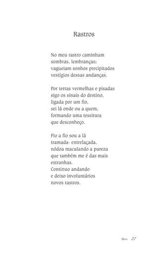Rastros
No meu rastro caminham
sombras, lembranças;
vagueiam sonhos precipitados
vestígios dessas andanças.
Por terras vermelhas e pisadas
sigo os sinais do destino,
ligada por um fio,
sei lá onde ou a quem,
formando uma tessitura
que desconheço.
Fio a fio sou a lã
tramada- entrelaçada,
nódoa maculando a pureza
que também me é das mais
estranhas.
Continuo andando
e deixo involuntários
novos rastros.

MINA

27

 