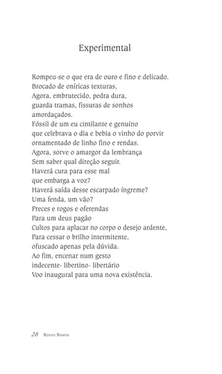 Experimental
Rompeu-se o que era de ouro e fino e delicado.
Brocado de oníricas texturas,
Agora, embrutecido, pedra dura,
guarda tramas, fissuras de sonhos
amordaçados.
Fóssil de um eu cintilante e genuíno
que celebrava o dia e bebia o vinho do porvir
ornamentado de linho fino e rendas.
Agora, sorve o amargor da lembrança
Sem saber qual direção seguir.
Haverá cura para esse mal
que embarga a voz?
Haverá saída desse escarpado íngreme?
Uma fenda, um vão?
Preces e rogos e oferendas
Para um deus pagão
Cultos para aplacar no corpo o desejo ardente,
Para cessar o brilho intermitente,
ofuscado apenas pela dúvida.
Ao fim, encenar num gesto
indecente- libertino- libertário
Voo inaugural para uma nova existência.

28

RENATA BOMFIM

 