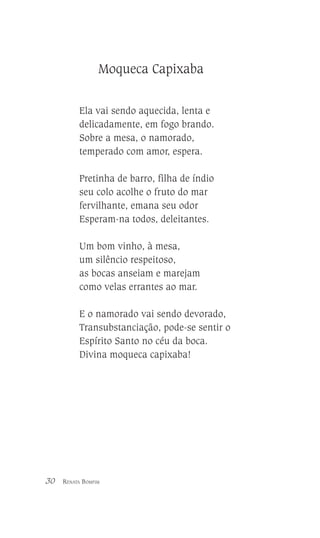 Moqueca Capixaba
Ela vai sendo aquecida, lenta e
delicadamente, em fogo brando.
Sobre a mesa, o namorado,
temperado com amor, espera.
Pretinha de barro, filha de índio
seu colo acolhe o fruto do mar
fervilhante, emana seu odor
Esperam-na todos, deleitantes.
Um bom vinho, à mesa,
um silêncio respeitoso,
as bocas anseiam e marejam
como velas errantes ao mar.
E o namorado vai sendo devorado,
Transubstanciação, pode-se sentir o
Espírito Santo no céu da boca.
Divina moqueca capixaba!

30

RENATA BOMFIM

 