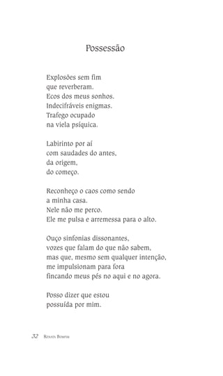 Possessão
Explosões sem fim
que reverberam.
Ecos dos meus sonhos.
Indecifráveis enigmas.
Trafego ocupado
na viela psíquica.
Labirinto por aí
com saudades do antes,
da origem,
do começo.
Reconheço o caos como sendo
a minha casa.
Nele não me perco.
Ele me pulsa e arremessa para o alto.
Ouço sinfonias dissonantes,
vozes que falam do que não sabem,
mas que, mesmo sem qualquer intenção,
me impulsionam para fora
fincando meus pés no aqui e no agora.
Posso dizer que estou
possuída por mim.

32

RENATA BOMFIM

 
