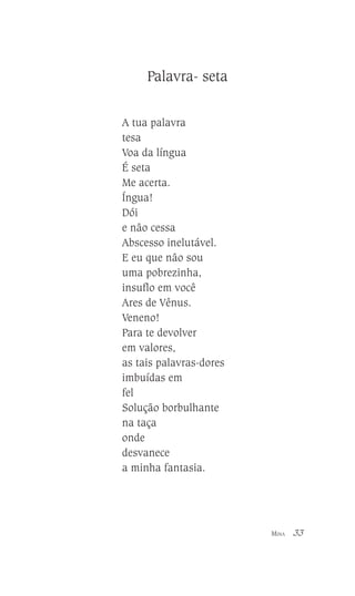 Palavra- seta
A tua palavra
tesa
Voa da língua
É seta
Me acerta.
Íngua!
Dói
e não cessa
Abscesso inelutável.
E eu que não sou
uma pobrezinha,
insuflo em você
Ares de Vênus.
Veneno!
Para te devolver
em valores,
as tais palavras-dores
imbuídas em
fel
Solução borbulhante
na taça
onde
desvanece
a minha fantasia.

MINA

33

 