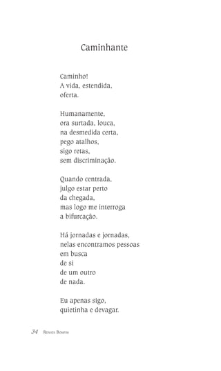 Caminhante
Caminho!
A vida, estendida,
oferta.
Humanamente,
ora surtada, louca,
na desmedida certa,
pego atalhos,
sigo retas,
sem discriminação.
Quando centrada,
julgo estar perto
da chegada,
mas logo me interroga
a bifurcação.
Há jornadas e jornadas,
nelas encontramos pessoas
em busca
de si
de um outro
de nada.
Eu apenas sigo,
quietinha e devagar.
34

RENATA BOMFIM

 