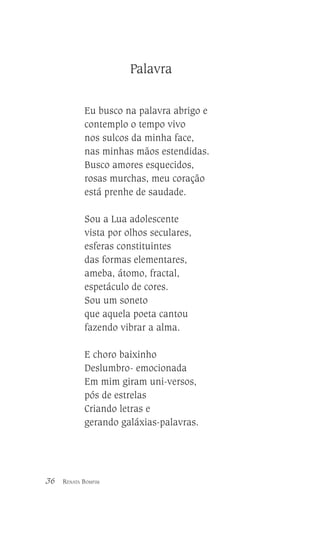 Palavra
Eu busco na palavra abrigo e
contemplo o tempo vivo
nos sulcos da minha face,
nas minhas mãos estendidas.
Busco amores esquecidos,
rosas murchas, meu coração
está prenhe de saudade.
Sou a Lua adolescente
vista por olhos seculares,
esferas constituintes
das formas elementares,
ameba, átomo, fractal,
espetáculo de cores.
Sou um soneto
que aquela poeta cantou
fazendo vibrar a alma.
E choro baixinho
Deslumbro- emocionada
Em mim giram uni-versos,
pós de estrelas
Criando letras e
gerando galáxias-palavras.

36

RENATA BOMFIM

 