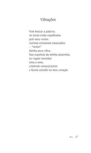 Vibrações
Vem buscar a palavra.
As letras estão espalhadas
pelo meu ventre.
Acentos exclamam extasiados:
__
“Verbo!”
Minha anca vibra.
Nas esquinas da minha anatomia,
as vogais reunidas
uma a uma,
celebram conso(n)antes
e fazem sentido no meu coração.

MINA

37

 