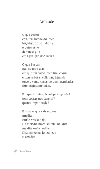 Verdade
O que queres
com teu sorriso dourado,
fogo-fátuo que ludibria
o outro ser e
derrete o gelo
em água que não sacia?
O que buscas
nas noites e dias
em que teu corpo, com frio, chora,
e tuas mãos encolhidas, à janela,
onde o vento corta, bordam acanhadas
formas desalinhadas?
Por que anseias, Penélope aloprada?
tens cobras nos cabelos?
queres impor medo?
Pois sabe que vais morrer
um dia!...
Então vive o hoje.
Há melodia na catástrofe inaudita
maldita ou bem-dita.
Dita as regras do teu jogo
E acredita.

38

RENATA BOMFIM

 