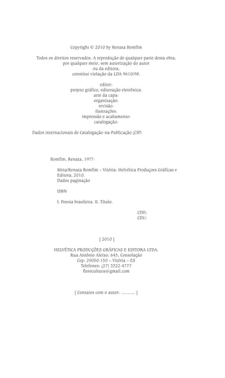 Copyright © 2010 by Renata Bomfim
Todos os direitos reservados. A reprodução de qualquer parte desta obra,
por qualquer meio, sem autorização do autor
ou da editora,
constitui violação da LDA 9610/98.
editor:
projeto gráfico, editoração eletrônica:
arte da capa:
organização:
revisão:
ilustrações:
impressão e acabamento:
catalogação:
Dados internacionais de Catalogação-na-Publicação (CIP)

Bomfim, Renata, 19??Mina/Renata Bomfim – Vitória: Helvética Produçoes Gráficas e
Editora, 2010.
Dados paginação
ISBN
I. Poesia brasileira. II. Título.
CDD:
CDU:

[ 2010 ]
HELVÉTICA PRODUÇÕES GRÁFICAS E EDITORA LTDA.
Rua Antônio Aleixo, 645, Consolação
Cep: 29050-150 – Vitória – ES
Telefones: (27) 3322-4777
florecultura@gmail.com

[ Contatos com o autor: ........... ]

4

RENATA BOMFIM

 