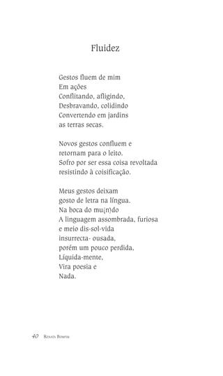 Fluidez
Gestos fluem de mim
Em ações
Conflitando, afligindo,
Desbravando, colidindo
Convertendo em jardins
as terras secas.
Novos gestos confluem e
retornam para o leito.
Sofro por ser essa coisa revoltada
resistindo à coisificação.
Meus gestos deixam
gosto de letra na língua.
Na boca do mu(n)do
A linguagem assombrada, furiosa
e meio dis-sol-vida
insurrecta- ousada,
porém um pouco perdida,
Líquida-mente,
Vira poesia e
Nada.

40

RENATA BOMFIM

 