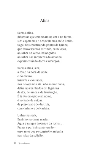 Afins
Somos afins,
máscaras que combinam na cor e na forma.
Nos esgotamos e nos testamos até o limite.
Seguimos construindo pontes de bambu
que atravessamos sorrindo, cautelosos,
ao sabor do vento, balançados
ao sabor das incertezas do amanhã,
experimentando doces e amargos.
Somos afins, sim;
a fome na boca da noite
e no escuro;
lascivos e exaltados,
nos devoramos até não sobrar nada;
deliramos banhados em lágrimas
de dor, de amor e de frustração.
É tanta emoção sem nome,
é vontade de cuidar,
de preservar e de destruir,
com carinho e delicadeza.
Unhas na seda,
Espinho na carne macia,
Água e sangue brotando da rocha...
Prazer e puríssima perversão __
esse amor que se constrói e aniquila
nas raias da solidão.
46

RENATA BOMFIM

 