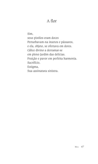 A flor
Sim,
seus pistilos eram doces
Perturbavam-na insetos e pássaros,
e ela, objeto, se ofertava em dores.
Cálice divino a derramar-se
em pleno Jardim das delícias.
Fruição e pavor em perfeita harmonia.
Sacrifício,
Estigma,
Sua assinatura sinistra.

MINA

47

 