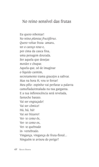 No reino sensível das frutas
Eu quero rebentar!
No reino plantae fructíferus.
Quero voltar fruta- amaru,
ter o caroço roxo e,
por cima da casca fina,
uma penugem dourada.
Ser aquela que desejas
morder e chupar.
Aquela que, só de imaginar
o líquido carmim,
secretamente trama gracejos a salivar.
Mas na hora H, vou te ferrar!
Meu pêlo- espinho vai perfurar a palavra
camuflada/entalada na tua garganta.
E a tua inflorescência será revelada,
fantoche barato.
Vai ser engraçado!
Vai ser cômico!
Há, há, há!
Vai ser bizarro!
Ver- te como és,
Ver- te como ex,
Ver- te quebrado
in- vertebrado.
Vingança, vingança de fruta-floral...
Ninguém te avisou do perigo?
48

RENATA BOMFIM

 