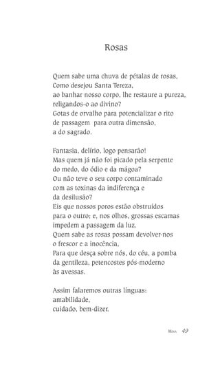 Rosas
Quem sabe uma chuva de pétalas de rosas,
Como desejou Santa Tereza,
ao banhar nosso corpo, lhe restaure a pureza,
religandos-o ao divino?
Gotas de orvalho para potencializar o rito
de passagem para outra dimensão,
a do sagrado.
Fantasia, delírio, logo pensarão!
Mas quem já não foi picado pela serpente
do medo, do ódio e da mágoa?
Ou não teve o seu corpo contaminado
com as toxinas da indiferença e
da desilusão?
Eis que nossos poros estão obstruídos
para o outro; e, nos olhos, grossas escamas
impedem a passagem da luz.
Quem sabe as rosas possam devolver-nos
o frescor e a inocência,
Para que desça sobre nós, do céu, a pomba
da gentileza, petencostes pós-moderno
às avessas.
Assim falaremos outras línguas:
amabilidade,
cuidado, bem-dizer.
MINA

49

 