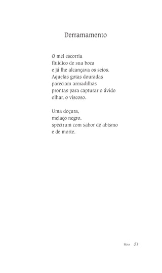 Derramamento
O mel escorria
fluídico de sua boca
e já lhe alcançava os seios.
Aquelas gotas douradas
pareciam armadilhas
prontas para capturar o ávido
olhar, o viscoso.
Uma doçura,
melaço negro,
spectrum com sabor de abismo
e de morte.

MINA

51

 