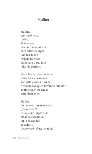 Mulher
Mulher,
seu rosto reluz,
polido.
Seus olhos,
janelas que se abrem
para outros tempos.
Banhos de luz
resplandecentes
desenham a sua face
raios do destino.
De onde vem o seu olhar e
a sua boca encarnada,
que grita e canta e xinga,
e compulsiva quer devorar o mundo?
Tantas vezes me causa
estranhamento.
Mulher,
Eu me vejo nos seus olhos.
Quem é você?
Por que me impõe esse
olhar de executora?
Sinto os açoites,
as dores...
O que você reflete de mim?
52

RENATA BOMFIM

 