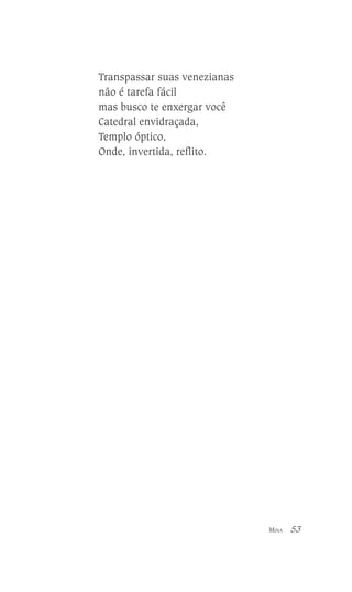Transpassar suas venezianas
não é tarefa fácil
mas busco te enxergar você
Catedral envidraçada,
Templo óptico,
Onde, invertida, reflito.

MINA

53

 