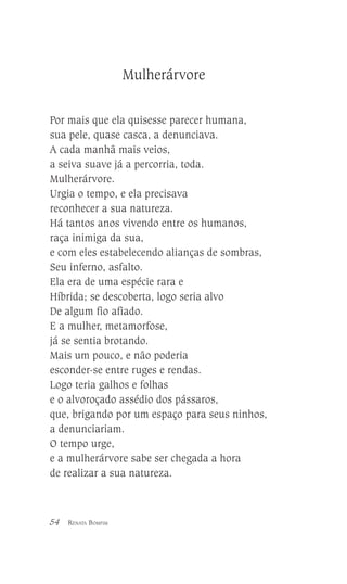 Mulherárvore
Por mais que ela quisesse parecer humana,
sua pele, quase casca, a denunciava.
A cada manhã mais veios,
a seiva suave já a percorria, toda.
Mulherárvore.
Urgia o tempo, e ela precisava
reconhecer a sua natureza.
Há tantos anos vivendo entre os humanos,
raça inimiga da sua,
e com eles estabelecendo alianças de sombras,
Seu inferno, asfalto.
Ela era de uma espécie rara e
Híbrida; se descoberta, logo seria alvo
De algum fio afiado.
E a mulher, metamorfose,
já se sentia brotando.
Mais um pouco, e não poderia
esconder-se entre ruges e rendas.
Logo teria galhos e folhas
e o alvoroçado assédio dos pássaros,
que, brigando por um espaço para seus ninhos,
a denunciariam.
O tempo urge,
e a mulherárvore sabe ser chegada a hora
de realizar a sua natureza.

54

RENATA BOMFIM

 