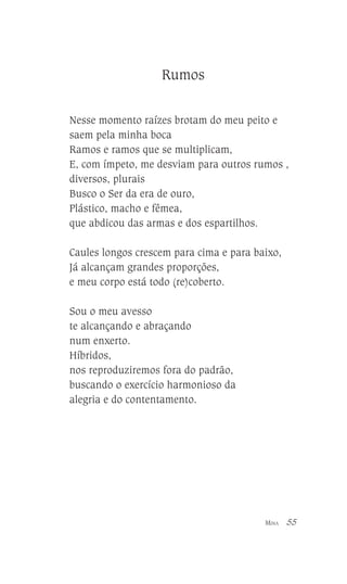 Rumos
Nesse momento raízes brotam do meu peito e
saem pela minha boca
Ramos e ramos que se multiplicam,
E, com ímpeto, me desviam para outros rumos ,
diversos, plurais
Busco o Ser da era de ouro,
Plástico, macho e fêmea,
que abdicou das armas e dos espartilhos.
Caules longos crescem para cima e para baixo,
Já alcançam grandes proporções,
e meu corpo está todo (re)coberto.
Sou o meu avesso
te alcançando e abraçando
num enxerto.
Híbridos,
nos reproduziremos fora do padrão,
buscando o exercício harmonioso da
alegria e do contentamento.

MINA

55

 