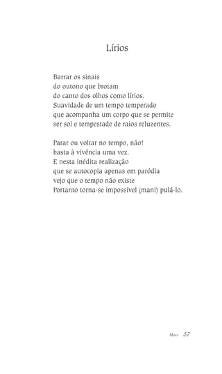 Lírios
Barrar os sinais
do outono que brotam
do canto dos olhos como lírios.
Suavidade de um tempo temperado
que acompanha um corpo que se permite
ser sol e tempestade de raios reluzentes.
Parar ou voltar no tempo, não!
basta à vivência uma vez.
E nesta inédita realização
que se autocopia apenas em paródia
vejo que o tempo não existe
Portanto torna-se impossível (mani) pulá-lo.

MINA

57

 