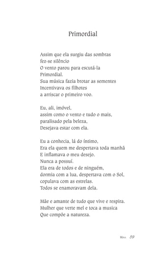 Primordial
Assim que ela surgiu das sombras
fez-se silêncio
O vento parou para escutá-la
Primordial.
Sua música fazia brotar as sementes
Incentivava os filhotes
a arriscar o primeiro voo.
Eu, ali, imóvel,
assim como o vento e tudo o mais,
paralisado pela beleza,
Desejava estar com ela.
Eu a conhecia, lá do íntimo,
Era ela quem me despertava toda manhã
E inflamava o meu desejo.
Nunca a possuí.
Ela era de todos e de ninguém,
dormia com a lua, despertava com o Sol,
copulava com as estrelas.
Todos se enamoravam dela.
Mãe e amante de tudo que vive e respira.
Mulher que verte mel e toca a musica
Que compõe a natureza.

MINA

59

 