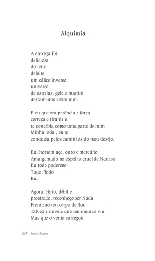 Alquimia
A entrega foi
deliciosa
do leito
deleite
um cálice inverso
universo
de estrelas, gelo e martini
derramados sobre mim.
E eu que era potência e força
certeza e tirania e
te concebia como uma parte de mim
Minha toda , eu te
conduzia pelos caminhos do meu desejo.
Eu, homem aço, ouro e mercúrio
Amalgamado no espelho cruel de Narciso
Eu todo poderoso
Tudo, Todo
Eu.
Agora, ébrio, débil e
prostrado, reconheço ser Nada
Frente ao teu corpo de flor.
Talvez a nuvem que um menino viu
Mas que o vento carregou
60

RENATA BOMFIM

 