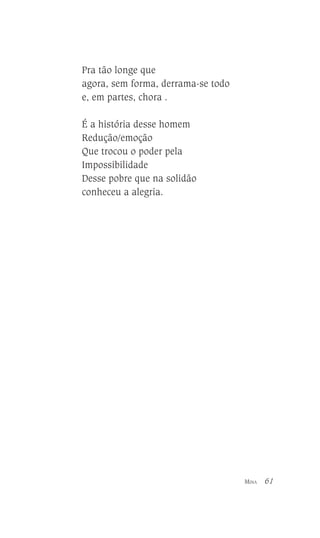 Pra tão longe que
agora, sem forma, derrama-se todo
e, em partes, chora .
É a história desse homem
Redução/emoção
Que trocou o poder pela
Impossibilidade
Desse pobre que na solidão
conheceu a alegria.

MINA

61

 