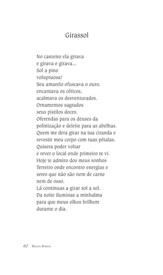 Girassol
No canteiro ela girava
e girava e girava...
Sol a pino
voluptuosa!
Seu amarelo ofuscava o ouro.
encantava os céticos,
acalmava os desventurados.
Ornamentos sagrados
seus pistilos doces.
Oferendas para os deuses da
polinização e deleite para as abelhas.
Quem me dera girar na tua ciranda e
revestir meu corpo com tuas pétalas.
Quisera poder voltar
e rever o local onde primeiro te vi.
Hoje te admiro dos meus sonhos
Terreiro onde encontro energias e
seres que não são nem de carne
nem de osso.
Lá continuas a girar sol a sol.
Da noite iluminas a minhalma
para que meus olhos brilhem
durante o dia.

62

RENATA BOMFIM

 