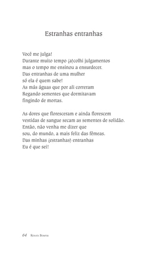 Estranhas entranhas
Você me julga!
Durante muito tempo (a)colhi julgamentos
mas o tempo me ensinou a ensurdecer.
Das entranhas de uma mulher
só ela é quem sabe!
As más águas que por ali correram
Regando sementes que dormitavam
fingindo de mortas.
As dores que floresceram e ainda florescem
vestidas de sangue secam as sementes de solidão.
Então, não venha me dizer que
sou, do mundo, a mais feliz das fêmeas.
Das minhas (estranhas) entranhas
Eu é que sei!

64

RENATA BOMFIM

 