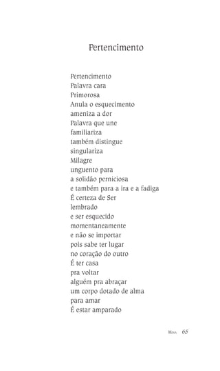 Pertencimento
Pertencimento
Palavra cara
Primorosa
Anula o esquecimento
ameniza a dor
Palavra que une
familiariza
também distingue
singulariza
Milagre
unguento para
a solidão perniciosa
e também para a ira e a fadiga
É certeza de Ser
lembrado
e ser esquecido
momentaneamente
e não se importar
pois sabe ter lugar
no coração do outro
É ter casa
pra voltar
alguém pra abraçar
um corpo dotado de alma
para amar
É estar amparado
MINA

65

 