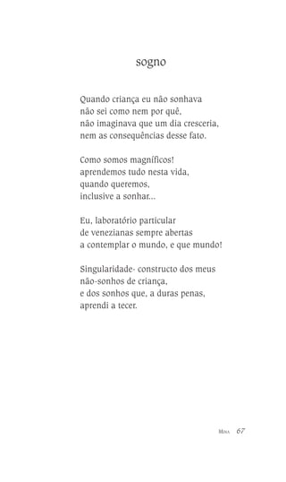 sogno
Quando criança eu não sonhava
não sei como nem por quê,
não imaginava que um dia cresceria,
nem as consequências desse fato.
Como somos magníficos!
aprendemos tudo nesta vida,
quando queremos,
inclusive a sonhar...
Eu, laboratório particular
de venezianas sempre abertas
a contemplar o mundo, e que mundo!
Singularidade- constructo dos meus
não-sonhos de criança,
e dos sonhos que, a duras penas,
aprendi a tecer.

MINA

67

 