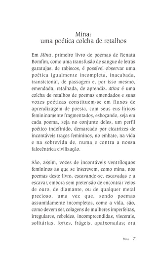 Mina:
uma poética colcha de retalhos
Em Mina, primeiro livro de poemas de Renata
Bomfim, como uma transfusão de sangue de letras
garatujas, de rabiscos, é possível observar uma
poética igualmente incompleta, inacabada,
transicional, de passagem e, por isso mesmo,
emendada, retalhada, de aprendiz. Mina é uma
colcha de retalhos de poemas emendados e suas
vozes poéticas constituem-se em fluxos de
aprendizagem de poesia, com seus eus-líricos
femininamente fragmentados, esboçando, seja em
cada poema, seja no conjunto deles, um perfil
poético indefinido, demarcado por cicatrizes de
incontáveis traços femininos, no embate, na vida
e na sobrevida de, numa e contra a nossa
falocêntrica civilização.
São, assim, vozes de incontáveis ventríloquos
femininos as que se inscrevem, como mina, nos
poemas deste livro, escavando-se, escavadas e a
escavar, embora sem pretensão de encontrar veios
de ouro, de diamante, ou de qualquer metal
precioso, uma vez que, sendo poemas
assumidamente incompletos, como a vida, são,
como devem ser, colagens de mulheres imperfeitas,
irregulares, rebeldes, incompreendidas, viscerais,
solitárias, fortes, frágeis, apaixonadas; ora
MINA

7

 