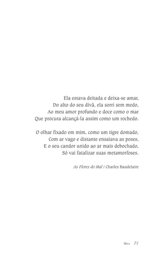 Ela estava deitada e deixa-se amar,
Do alto do seu divã, ela sorri sem medo,
Ao meu amor profundo e doce como o mar
Que procura alcançá-la assim como um rochedo.
O olhar fixado em mim, como um tigre domado,
Com ar vago e distante ensaiava as poses,
E o seu candor unido ao ar mais debochado,
Só vai fatalizar suas metamorfoses.
As Flores do Mal / Charles Baudelaire

MINA

71

 