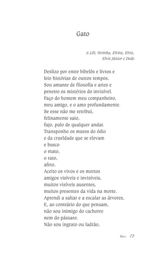 Gato
A Lili, Verinha, Elvira, Elvis,
Elvis Júnior e Dedo

Deslizo por entre bibelôs e livros e
leio histórias de outros tempos.
Sou amante de filosofia e artes e
penetro os mistérios do invisível.
Faço do homem meu companheiro,
meu amigo, e o amo profundamente.
Se esse não me retribui,
felinamente saio,
fujo, pulo de qualquer andar.
Transponho os muros do ódio
e da crueldade que se elevam
e busco
o mato,
o rato,
afeto.
Aceito os vivos e os mortos
amigos visíveis e invisíveis,
muitos visíveis ausentes,
muitos presentes da vida na morte.
Aprendi a saltar e a escalar as árvores,
E, ao contrário do que pensam,
não sou inimigo do cachorro
nem do pássaro.
Não sou ingrato ou ladrão,
MINA

73

 