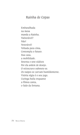 Rainha de Copas
Embaralhada
na mesa
manda a Rainha.
Vulnerável?
Não!
Venerável!
Voltada para cima,
Contempla o futuro.
Sua casa,
a mobilidade.
Setenta e sete súditos
Por ela ardem de desejo.
O rei/escravo submete-se.
Os naipes se curvam humildemente.
Vitória régia é o seu jogo,
Curinga baila enquanto
a fêmea canta,
o fado da fortuna.

76

RENATA BOMFIM

 