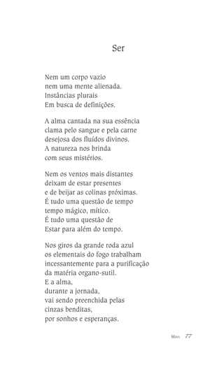 Ser
Nem um corpo vazio
nem uma mente alienada.
Instâncias plurais
Em busca de definições.
A alma cantada na sua essência
clama pelo sangue e pela carne
desejosa dos fluídos divinos.
A natureza nos brinda
com seus mistérios.
Nem os ventos mais distantes
deixam de estar presentes
e de beijar as colinas próximas.
É tudo uma questão de tempo
tempo mágico, mítico.
É tudo uma questão de
Estar para além do tempo.
Nos giros da grande roda azul
os elementais do fogo trabalham
incessantemente para a purificação
da matéria organo-sutil.
E a alma,
durante a jornada,
vai sendo preenchida pelas
cinzas benditas,
por sonhos e esperanças.
MINA

77

 