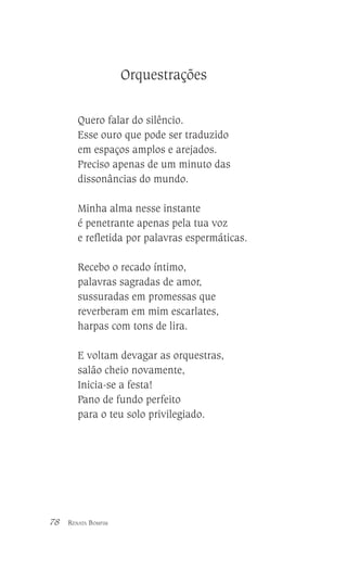Orquestrações
Quero falar do silêncio.
Esse ouro que pode ser traduzido
em espaços amplos e arejados.
Preciso apenas de um minuto das
dissonâncias do mundo.
Minha alma nesse instante
é penetrante apenas pela tua voz
e refletida por palavras espermáticas.
Recebo o recado íntimo,
palavras sagradas de amor,
sussuradas em promessas que
reverberam em mim escarlates,
harpas com tons de lira.
E voltam devagar as orquestras,
salão cheio novamente,
Inicia-se a festa!
Pano de fundo perfeito
para o teu solo privilegiado.

78

RENATA BOMFIM

 