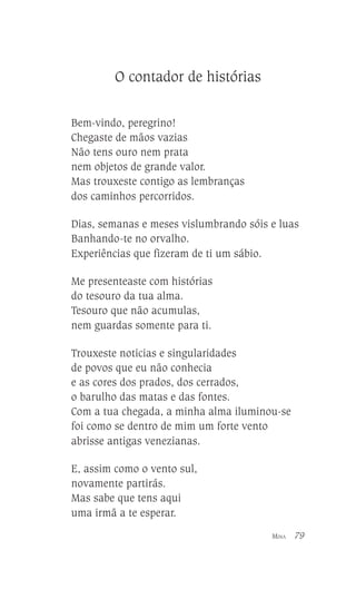 O contador de histórias
Bem-vindo, peregrino!
Chegaste de mãos vazias
Não tens ouro nem prata
nem objetos de grande valor.
Mas trouxeste contigo as lembranças
dos caminhos percorridos.
Dias, semanas e meses vislumbrando sóis e luas
Banhando-te no orvalho.
Experiências que fizeram de ti um sábio.
Me presenteaste com histórias
do tesouro da tua alma.
Tesouro que não acumulas,
nem guardas somente para ti.
Trouxeste noticias e singularidades
de povos que eu não conhecia
e as cores dos prados, dos cerrados,
o barulho das matas e das fontes.
Com a tua chegada, a minha alma iluminou-se
foi como se dentro de mim um forte vento
abrisse antigas venezianas.
E, assim como o vento sul,
novamente partirás.
Mas sabe que tens aqui
uma irmã a te esperar.
MINA

79

 