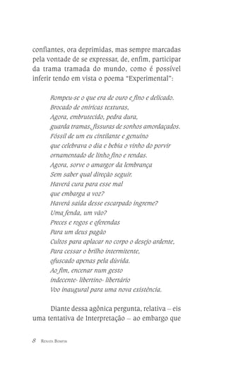 confiantes, ora deprimidas, mas sempre marcadas
pela vontade de se expressar, de, enfim, participar
da trama tramada do mundo, como é possível
inferir tendo em vista o poema “Experimental”:
Rompeu-se o que era de ouro e fino e delicado.
Brocado de oníricas texturas,
Agora, embrutecido, pedra dura,
guarda tramas, fissuras de sonhos amordaçados.
Fóssil de um eu cintilante e genuíno
que celebrava o dia e bebia o vinho do porvir
ornamentado de linho fino e rendas.
Agora, sorve o amargor da lembrança
Sem saber qual direção seguir.
Haverá cura para esse mal
que embarga a voz?
Haverá saída desse escarpado íngreme?
Uma fenda, um vão?
Preces e rogos e oferendas
Para um deus pagão
Cultos para aplacar no corpo o desejo ardente,
Para cessar o brilho intermitente,
ofuscado apenas pela dúvida.
Ao fim, encenar num gesto
indecente- libertino- libertário
Voo inaugural para uma nova existência.

Diante dessa agônica pergunta, relativa __ eis
uma tentativa de Interpretação __ ao embargo que
8

RENATA BOMFIM

 