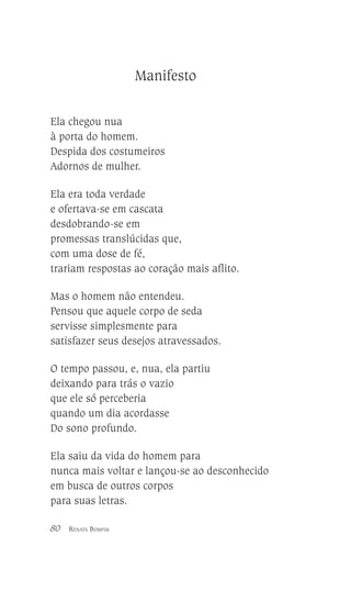 Manifesto
Ela chegou nua
à porta do homem.
Despida dos costumeiros
Adornos de mulher.
Ela era toda verdade
e ofertava-se em cascata
desdobrando-se em
promessas translúcidas que,
com uma dose de fé,
trariam respostas ao coração mais aflito.
Mas o homem não entendeu.
Pensou que aquele corpo de seda
servisse simplesmente para
satisfazer seus desejos atravessados.
O tempo passou, e, nua, ela partiu
deixando para trás o vazio
que ele só perceberia
quando um dia acordasse
Do sono profundo.
Ela saiu da vida do homem para
nunca mais voltar e lançou-se ao desconhecido
em busca de outros corpos
para suas letras.
80

RENATA BOMFIM

 