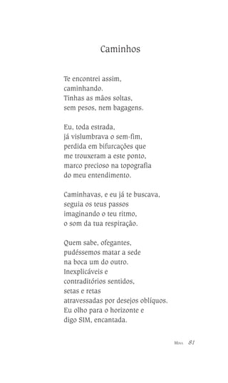 Caminhos
Te encontrei assim,
caminhando.
Tinhas as mãos soltas,
sem pesos, nem bagagens.
Eu, toda estrada,
já vislumbrava o sem-fim,
perdida em bifurcações que
me trouxeram a este ponto,
marco precioso na topografia
do meu entendimento.
Caminhavas, e eu já te buscava,
seguia os teus passos
imaginando o teu ritmo,
o som da tua respiração.
Quem sabe, ofegantes,
pudéssemos matar a sede
na boca um do outro.
Inexplicáveis e
contraditórios sentidos,
setas e retas
atravessadas por desejos oblíquos.
Eu olho para o horizonte e
digo SIM, encantada.
MINA

81

 