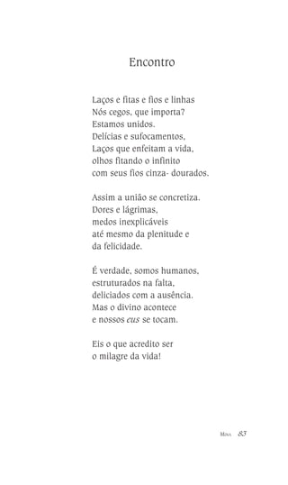 Encontro
Laços e fitas e fios e linhas
Nós cegos, que importa?
Estamos unidos.
Delícias e sufocamentos,
Laços que enfeitam a vida,
olhos fitando o infinito
com seus fios cinza- dourados.
Assim a união se concretiza.
Dores e lágrimas,
medos inexplicáveis
até mesmo da plenitude e
da felicidade.
É verdade, somos humanos,
estruturados na falta,
deliciados com a ausência.
Mas o divino acontece
e nossos eus se tocam.
Eis o que acredito ser
o milagre da vida!

MINA

83

 