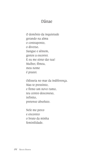 Dânae
O demônio da inquietude
gerando na alma
o contraponto,
o diverso.
Sangue e sêmem,
gestos a escorrer.
E eu me sinto tão tua!
Mulher, fêmea,
meu nome
é prazer.
Odisseia no mar da indiferença.
Mas te pressinto,
e firmo um novo rumo,
teu centro desconexo,
infinito,
pretenso absoluto.
Nele me perco
e encontro
o bruto da minha
feminilidade.

84

RENATA BOMFIM

 