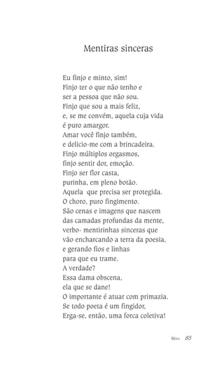 Mentiras sinceras
Eu finjo e minto, sim!
Finjo ter o que não tenho e
ser a pessoa que não sou.
Finjo que sou a mais feliz,
e, se me convém, aquela cuja vida
é puro amargor.
Amar você finjo também,
e delicio-me com a brincadeira.
Finjo múltiplos orgasmos,
finjo sentir dor, emoção.
Finjo ser flor casta,
purinha, em pleno botão.
Aquela que precisa ser protegida.
O choro, puro fingimento.
São cenas e imagens que nascem
das camadas profundas da mente,
verbo- mentirinhas sinceras que
vão encharcando a terra da poesia,
e gerando fios e linhas
para que eu trame.
A verdade?
Essa dama obscena,
ela que se dane!
O importante é atuar com primazia.
Se todo poeta é um fingidor,
Erga-se, então, uma forca coletiva!
MINA

85

 