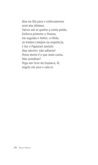 Mas na fila para o enforcamento
serei das últimas,
Talvez até se quebre a corda puída.
Enforca primeiro o Pessoa,
em seguida o Nobre, a Hilda,
os irmãos Campos na sequência,
e faz o Pignatari assistir.
Mas advirto: não adianta!
Poeta morto é o que mais canta,
Não acreditas?
Pega um livro da Espanca, lê,
engole em seco e cala-te.

86

RENATA BOMFIM

 