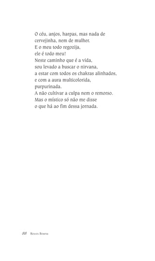 O céu, anjos, harpas, mas nada de
cervejinha, nem de mulher.
E o meu todo regozija,
ele é todo meu!
Neste caminho que é a vida,
sou levado a buscar o nirvana,
a estar com todos os chakras alinhados,
e com a aura multicolorida,
purpurinada.
A não cultivar a culpa nem o remorso.
Mas o místico só não me disse
o que há ao fim dessa jornada.

88

RENATA BOMFIM

 