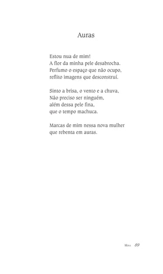 Auras
Estou nua de mim!
A flor da minha pele desabrocha.
Perfumo o espaço que não ocupo,
reflito imagens que desconstruí.
Sinto a brisa, o vento e a chuva,
Não preciso ser ninguém,
além dessa pele fina,
que o tempo machuca.
Marcas de mim nessa nova mulher
que rebenta em auras.

MINA

89

 