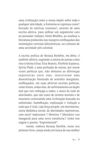 uma civilização como a nossa impõe sobre toda e
qualquer alteridade, a feminina se expressa como?
brocado de oníricas texturas?, através de uma
escrita afetiva, para utilizar um argumento caro
ao pensador indiano, Homi Bhabha, ao analisar a
literatura produzida nas margens estilhaçadas das
instituições verticais-falocêntricas, no contexto de
uma sociedade pós-colonial.
A escrita poética de Renata Bomfim, em Mina, é
também afetiva, seguindo a esteira de poetas como
Ana Cristina César, Elza Beatriz, Florbela Espanca,
Sylvia Plath, e uma profusão de outras, por serem
vozes poéticas que, não obstante as diferenças
expressivas entre elas, inscreveram uma
disseminação fissurada de sentidos marginais,
estilhaçados, em suas afetivas escritas poéticas,
como forma, todas elas, de enfrentamento ao duplo
mal que nos embarga a todos, e antes de tudo às
alteridades, que são esses de sermos mortais e de
estarmos construindo uma civilização baseada na
submissão, humilhação, exploração e violação a
tudo que é vital, cuja força propõe, em movimento,
outra dinâmica social, de alteridades expressivas,
com seus? indecentes ? libertino ? libertário/ voo
inaugural para uma nova existência,? Como nos
sugere o poema “Experimental”.
Assim, embora Renata Bonfim, neste seu
primeiro livro, esteja ainda em busca de sua melhor
MINA

9

 