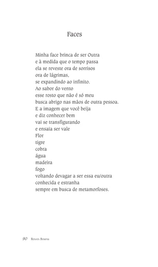 Faces
Minha face brinca de ser Outra
e à medida que o tempo passa
ela se reveste ora de sorrisos
ora de lágrimas,
se expandindo ao infinito.
Ao sabor do vento
esse rosto que não é só meu
busca abrigo nas mãos de outra pessoa.
E a imagem que você beija
e diz conhecer bem
vai se transfigurando
e ensaia ser vale
Flor
tigre
cobra
água
madeira
fogo
voltando devagar a ser essa eu/outra
conhecida e estranha
sempre em busca de metamorfoses.

90

RENATA BOMFIM

 