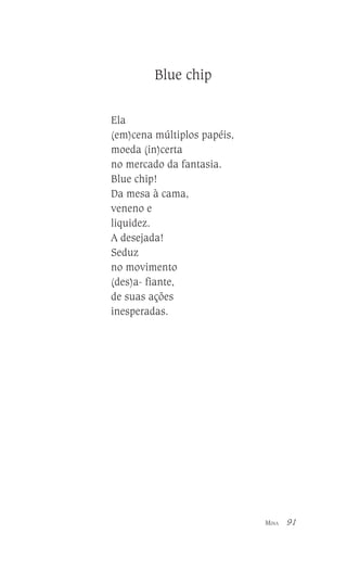 Blue chip
Ela
(em)cena múltiplos papéis,
moeda (in)certa
no mercado da fantasia.
Blue chip!
Da mesa à cama,
veneno e
liquidez.
A desejada!
Seduz
no movimento
(des)a- fiante,
de suas ações
inesperadas.

MINA

91

 