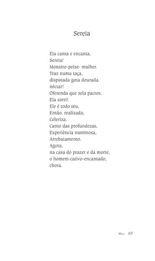 Sereia
Ela canta e encanta.
Sereia!
Monstro-peixe- mulher.
Traz numa taça,
disputada gota dourada.
néctar!
Oferenda que sela pactos.
Ela sorri!
Ele é todo seu,
Então, realizada,
Coleriza.
Canto das profundezas,
Experiência numinosa,
Arrebatamento.
Agora,
na casa do prazer e da morte,
o homem-cativo-encantado,
chora.

MINA

93

 